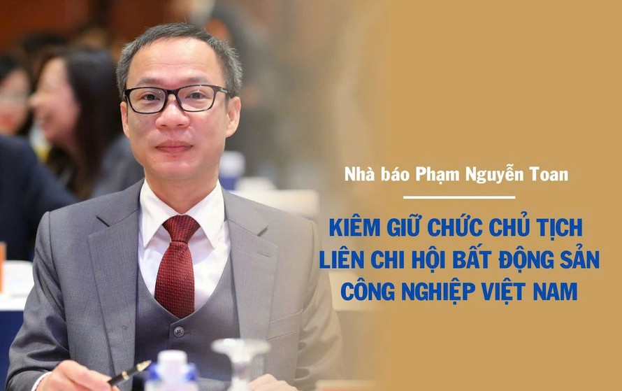Nhà báo Phạm Nguyễn Toan kiêm giữ chức Chủ tịch Liên chi hội Bất động sản công nghiệp Việt Nam từ 6/8/2025